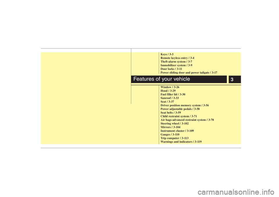 HYUNDAI ENTOURAGE 2007 User Guide 3
Keys / 3-3
Remote keyless entry / 3-4
Theft-alarm system / 3-7
Immobilizer system / 3-9
Door locks / 3-11
Power sliding door and power tailgate / 3-17
Window / 3-26
Hood / 3-29
Fuel filler lid / 3-3 HYUNDAI ENTOURAGE 2007 User Guide 3
Keys / 3-3
Remote keyless entry / 3-4
Theft-alarm system / 3-7
Immobilizer system / 3-9
Door locks / 3-11
Power sliding door and power tailgate / 3-17
Window / 3-26
Hood / 3-29
Fuel filler lid / 3-3