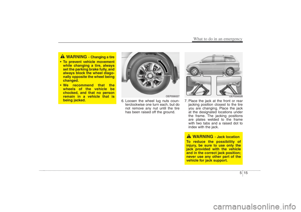 HYUNDAI ENTOURAGE 2007 Owners Manual 515
What to do in an emergency
6. Loosen the wheel lug nuts coun-
terclockwise one turn each, but do
not remove any nut until the tire
has been raised off the ground.7. Place the jack at the front or HYUNDAI ENTOURAGE 2007 Owners Manual 515
What to do in an emergency
6. Loosen the wheel lug nuts coun-
terclockwise one turn each, but do
not remove any nut until the tire
has been raised off the ground.7. Place the jack at the front or