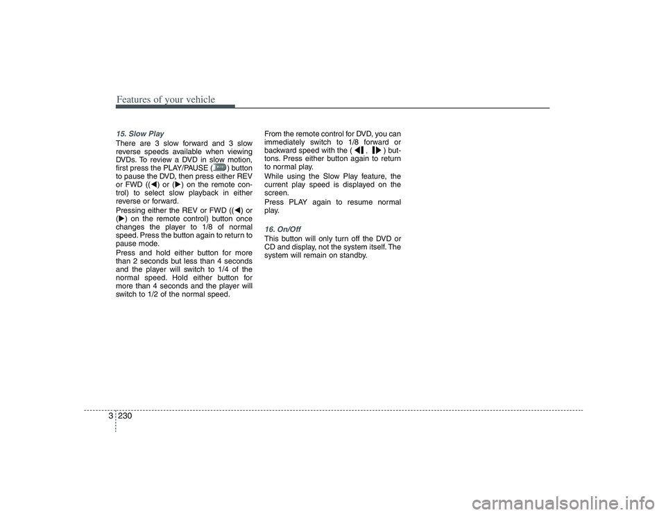 HYUNDAI ENTOURAGE 2009  Owners Manual Features of your vehicle230 315. Slow PlayThere are 3 slow forward and 3 slow
reverse speeds available when viewing
DVDs. To review a DVD in slow motion,
first press the PLAY/PAUSE ( ) button
to pause