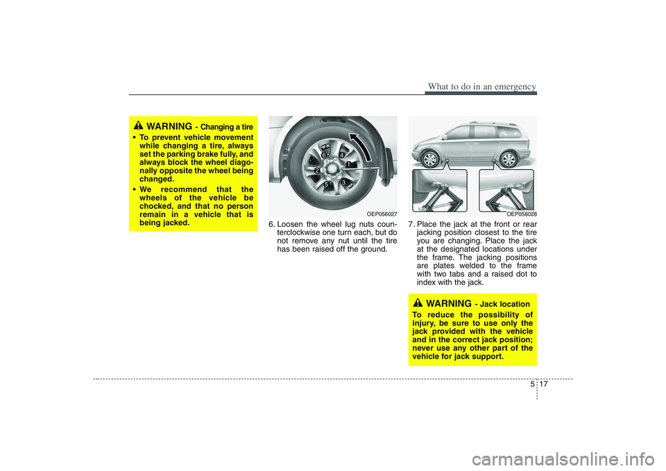 HYUNDAI ENTOURAGE 2009  Owners Manual 517
What to do in an emergency
6. Loosen the wheel lug nuts coun-
terclockwise one turn each, but do
not remove any nut until the tire
has been raised off the ground.7. Place the jack at the front or 