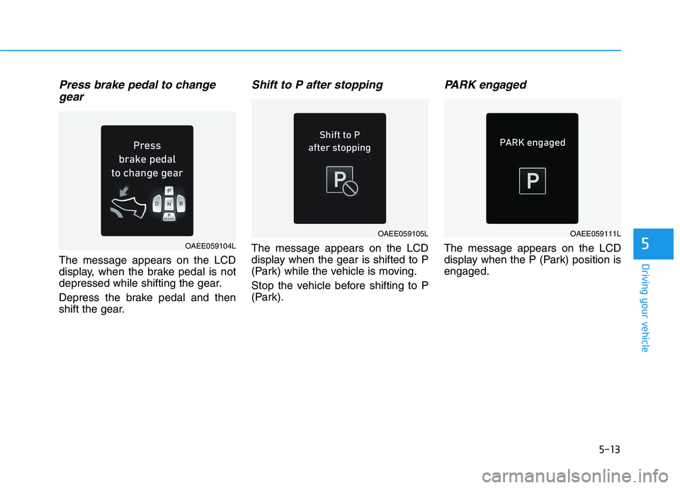 HYUNDAI IONIQ 2020 Owners Manual 5-13
Driving your vehicle
5
Press brake pedal to change
gear
The message appears on the LCD
display, when the brake pedal is not
depressed while shifting the gear.
Depress the brake pedal and then
shi HYUNDAI IONIQ 2020 Owners Manual 5-13
Driving your vehicle
5
Press brake pedal to change
gear
The message appears on the LCD
display, when the brake pedal is not
depressed while shifting the gear.
Depress the brake pedal and then
shi