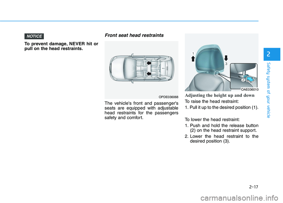 HYUNDAI IONIQ 2020 Owners Guide 2-17
Safety system of your vehicle
2
To prevent damage, NEVER hit or
pull on the head restraints.
Front seat head restraints
The vehicles front and passengers
seats are equipped with adjustable
head HYUNDAI IONIQ 2020 Owners Guide 2-17
Safety system of your vehicle
2
To prevent damage, NEVER hit or
pull on the head restraints.
Front seat head restraints
The vehicles front and passengers
seats are equipped with adjustable
head