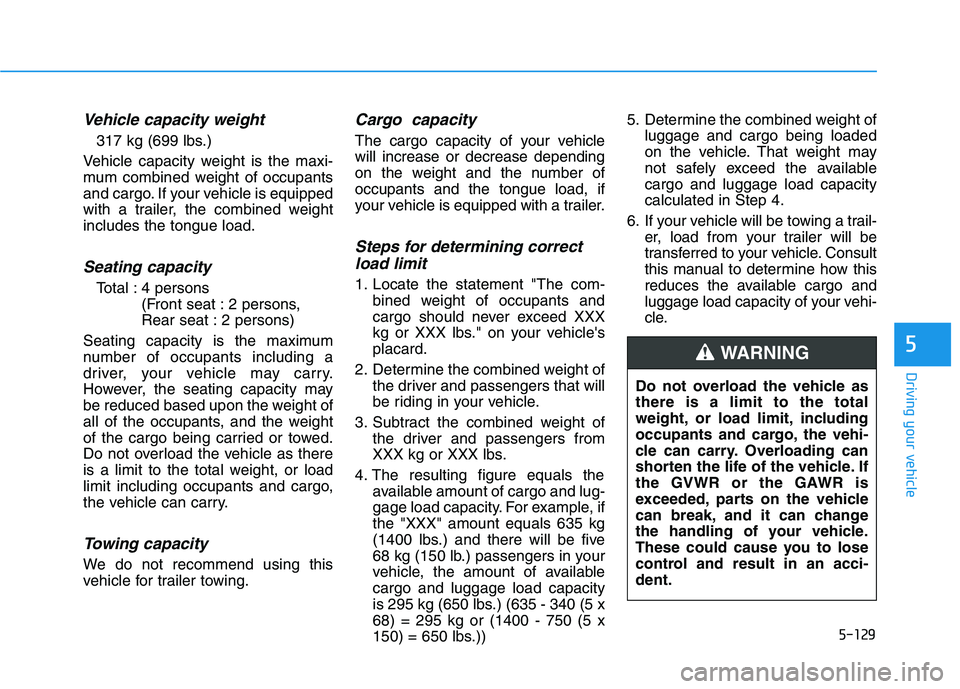 HYUNDAI VELOSTER 2020 Owners Manual 5-129
Driving your vehicle
5
Vehicle capacity weight
317 kg (699 lbs.)
Vehicle capacity weight is the maxi-
mum combined weight of occupants
and cargo. If your vehicle is equipped
with a trailer, the HYUNDAI VELOSTER 2020 Owners Manual 5-129
Driving your vehicle
5
Vehicle capacity weight
317 kg (699 lbs.)
Vehicle capacity weight is the maxi-
mum combined weight of occupants
and cargo. If your vehicle is equipped
with a trailer, the