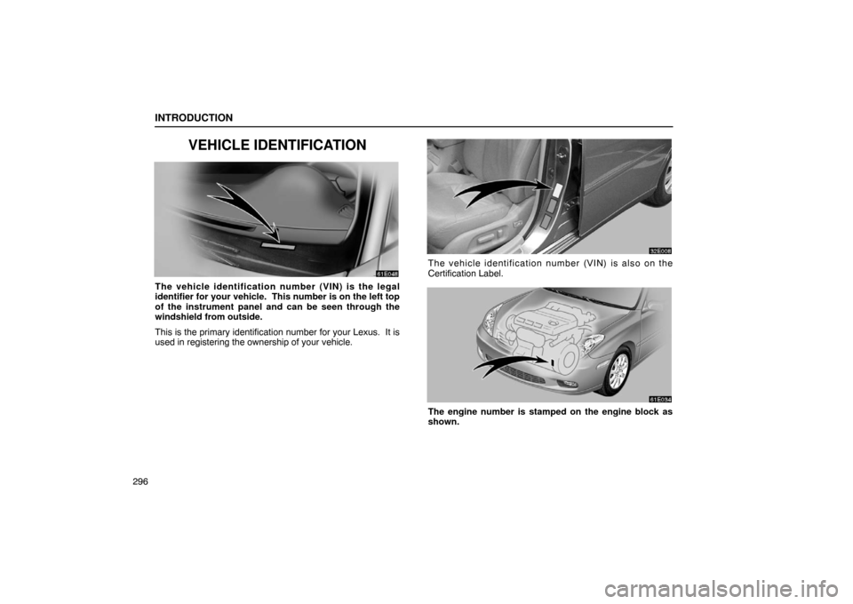 Lexus ES300 2003 Owners Manuals (in English) INTRODUCTION
296
VEHICLE IDENTIFICATION
The vehicle identification number (VIN) is the legal
identifier for your vehicle. This number is on the left top
of the instrument panel and can be seen throug Lexus ES300 2003 Owners Manuals (in English) INTRODUCTION
296
VEHICLE IDENTIFICATION
The vehicle identification number (VIN) is the legal
identifier for your vehicle. This number is on the left top
of the instrument panel and can be seen throug