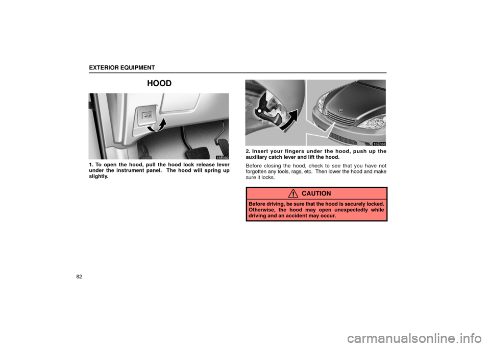 Lexus ES300 2002  s (in English) Owners Manual EXTERIOR EQUIPMENT
82
HOOD
1. To open the hood, pull the hood lock release lever
under the instrument panel.  The hood will spring up
slightly.
2. Insert your fingers under the hood, push up the
auxil