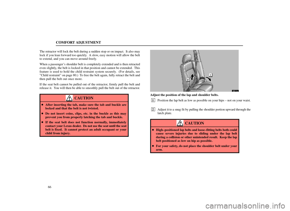 Lexus ES300 1998  Owners Manuals (in English) COMFORT ADJUSTMENT
66
The retractor will lock the belt during a sudden stop or on impact.  It als\
o may
lock if you lean forward too quickly.  A slow, easy motion will allow the belt
to extend, and y