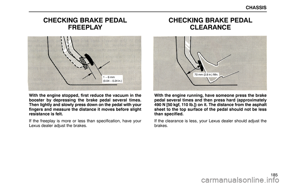 Lexus ES300 1994 Chassis CHASSIS
185
CHECKING BRAKE PEDAL
FREEPLAY
1 − 6 mm
(0.04 − 0.24 in.)
With the engine stopped, first reduce the vacuum in the
booster by depressing the brake pedal several times.
Then lightly and s Lexus ES300 1994 Chassis CHASSIS
185
CHECKING BRAKE PEDAL
FREEPLAY
1 − 6 mm
(0.04 − 0.24 in.)
With the engine stopped, first reduce the vacuum in the
booster by depressing the brake pedal several times.
Then lightly and s