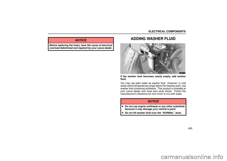 Lexus ES330 2005  Switches / LEXUS 2005 ES330 OWNERS MANUAL (OM33691U) ELECTRICAL COMPONENTS
403
NOTICE
Before replacing the fuses, have the cause of electrical
overload determined and repaired by your Lexus dealer.
ADDING WASHER FLUID
If the washer tank becomes nearly e