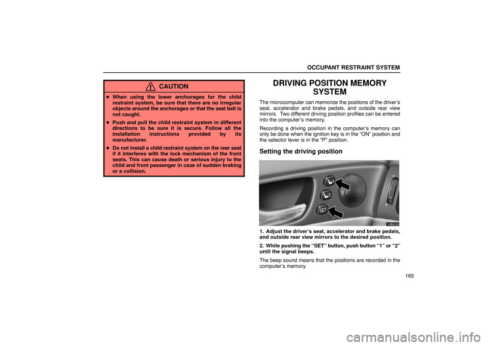 Lexus ES330 2005  Keys and Doors / LEXUS 2005 ES330 OWNERS MANUAL (OM33691U) OCCUPANT RESTRAINT SYSTEM
165
CAUTION
When using the lower anchorages for the child
restraint system, be sure that there are no irregular
objects  around the anchorages or that the seat belt is
not c