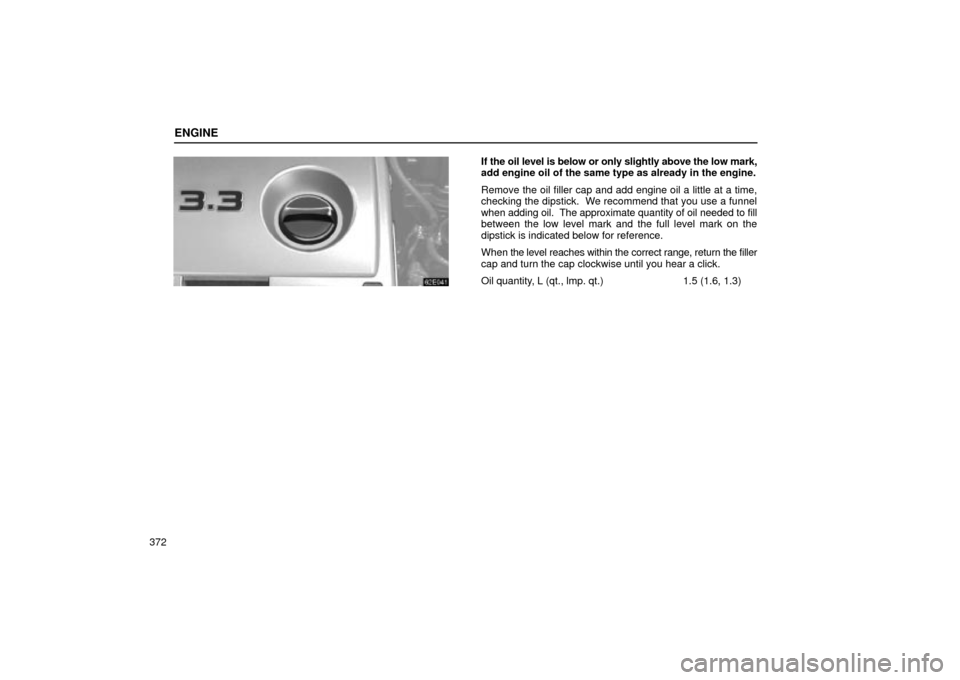 Lexus ES330 2004  Keys and Doors / LEXUS 2004 ES330 OWNERS MANUAL (OM33633U) ENGINE
372
If the oil level is below or only slightly above the low mark,
add engine oil of the same type as already in the engine.
Remove the oil filler cap and add engine oil a little at a time,
che