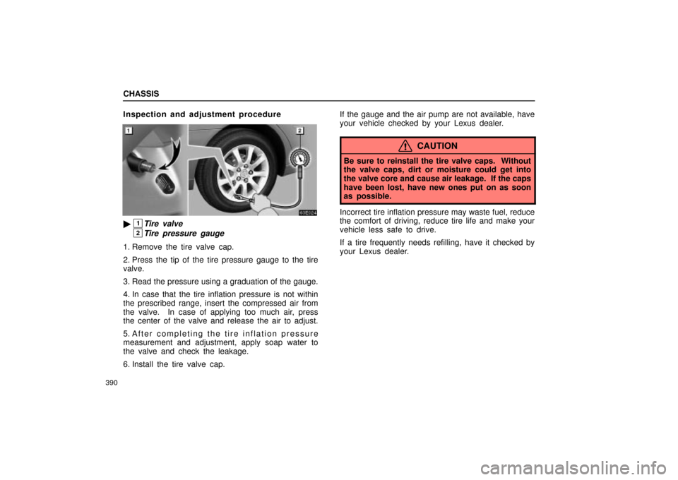 Lexus ES330 2004  Gauges, Meters and Service Reminder Indicators / LEXUS 2004 ES330 OWNERS MANUAL (OM33633U) CHASSIS
390
Inspection and adjustment procedure
1Tire valve
2Tire pressure gauge
1. Remove the tire valve cap.
2. Press the tip of the tire pressure gauge to the tire
valve.
3. Read the pressure usin
