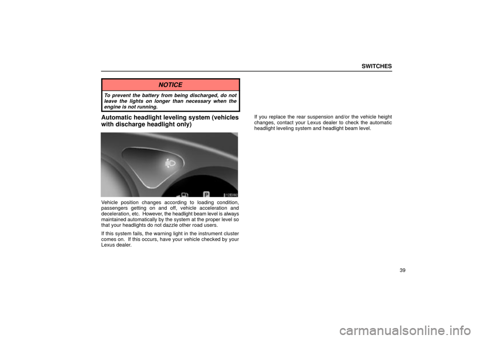 Lexus ES330 2004  Gauges, Meters and Service Reminder Indicators / LEXUS 2004 ES330 OWNERS MANUAL (OM33633U) SWITCHES
39
NOTICE
To prevent the battery from being discharged, do not
leave the lights on longer than necessary when the
engine is not running.
Automatic headlight leveling system (vehicles
with dis