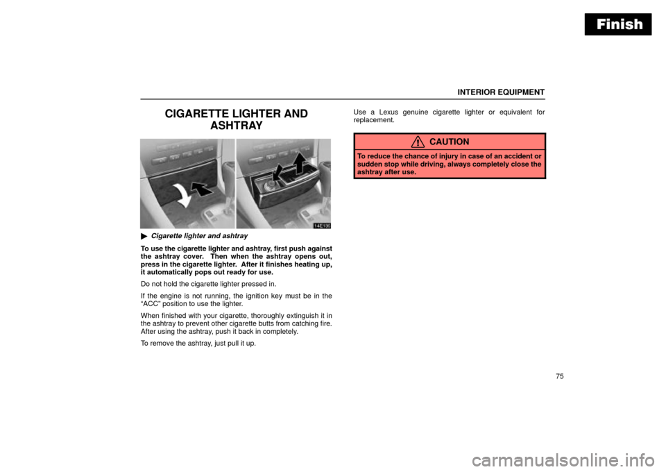 Lexus ES330 2004  Gauges, Meters and Service Reminder Indicators / LEXUS 2004 ES330 OWNERS MANUAL (OM33633U) Finish
INTERIOR EQUIPMENT
75
CIGARETTE LIGHTER AND
ASHTRAY
Cigarette lighter and ashtray
To use the cigarette lighter and ashtray, first push against
the ashtray cover.  Then when the ashtray opens o