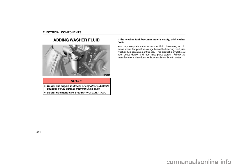 Lexus ES330 2004  Audio System / LEXUS 2004 ES330 OWNERS MANUAL (OM33633U) ELECTRICAL COMPONENTS
432
ADDING WASHER FLUIDIf the washer tank becomes nearly empty, add washer
fluid.
You may use plain water as washer fluid.  However, in cold
areas where temperatures range below 