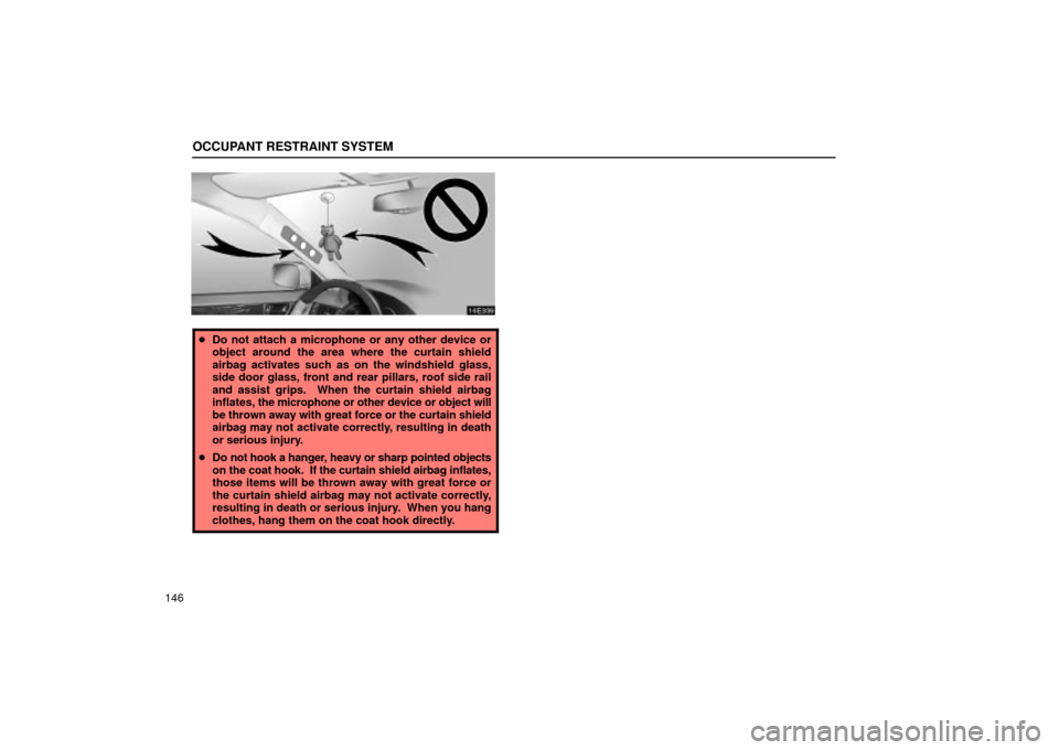 Lexus ES330 2004  Pictorial Index / LEXUS 2004 ES330 OWNERS MANUAL (OM33633U) OCCUPANT RESTRAINT SYSTEM
146
Do not attach a microphone or any other device or
object around the area where the curtain shield
airbag activates such as on the windshield glass,
side door glass, fron