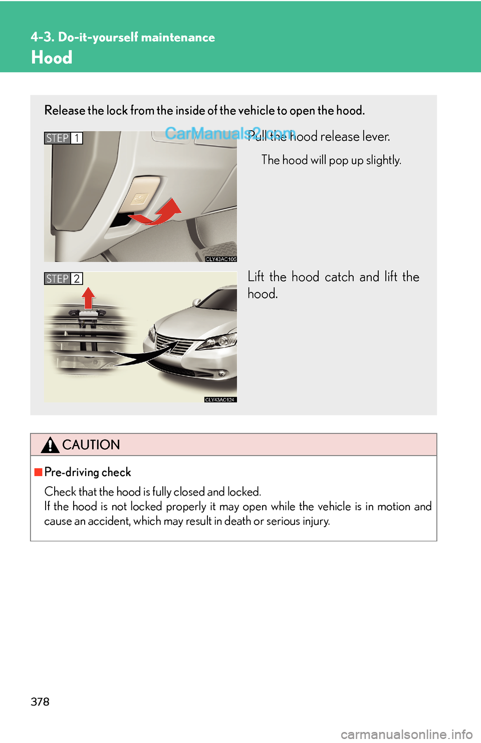 Lexus ES350 2011  Do-it-yourself maintenance 378
4-3. Do-it-yourself maintenance
Hood
CAUTION
■Pre-driving check
Check that the hood is fully closed and locked. 
If the hood is not locked properly it may open while the vehicle is in motion and