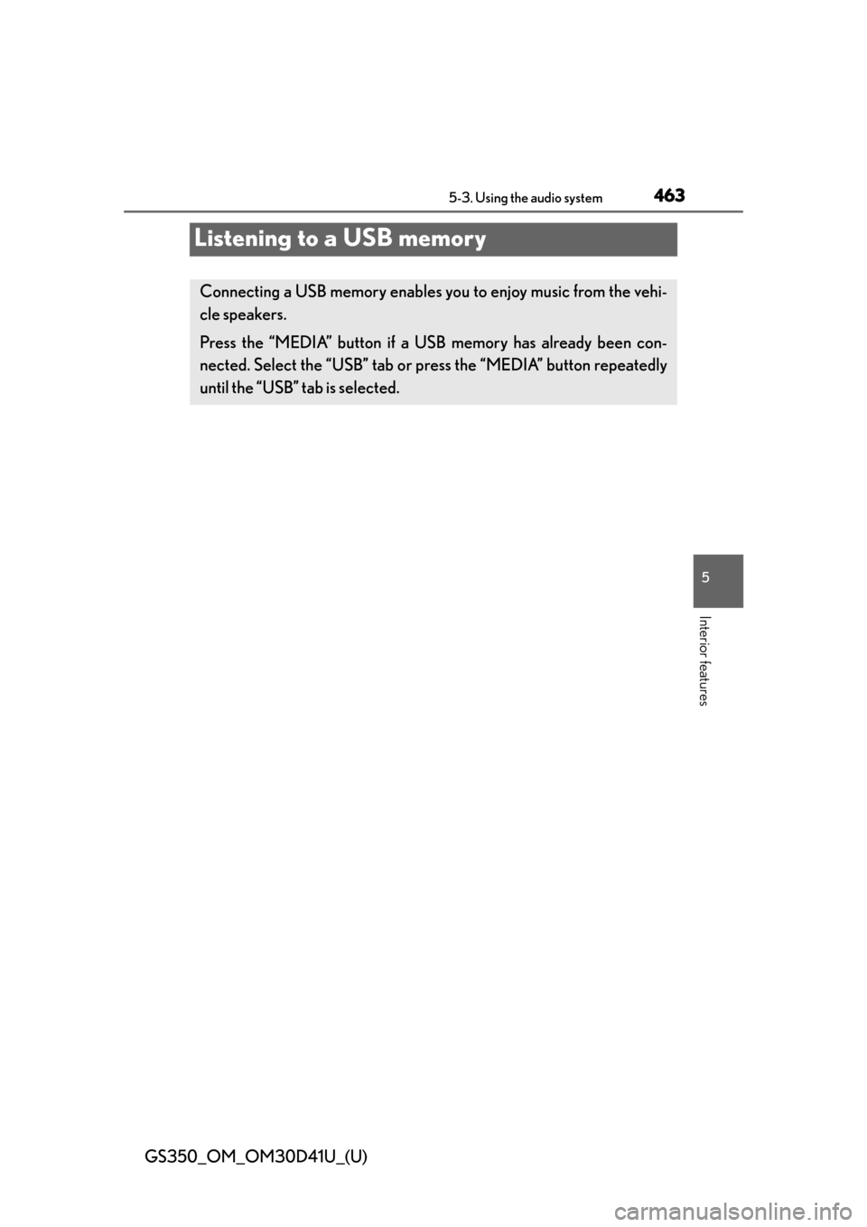 Lexus GS350 2014 Do-it-yourself maintenance / LEXUS 2014 GS350 OWNERS MANUAL (OM30D41U) 463
GS350_OM_OM30D41U_(U)5-3. Using the audio system
5
Interior features
Listening to a USB memory
Connecting a USB memory enables you to enjoy music from the vehi-
cle speakers.
Press the “MEDIA” Lexus GS350 2014 Do-it-yourself maintenance / LEXUS 2014 GS350 OWNERS MANUAL (OM30D41U) 463
GS350_OM_OM30D41U_(U)5-3. Using the audio system
5
Interior features
Listening to a USB memory
Connecting a USB memory enables you to enjoy music from the vehi-
cle speakers.
Press the “MEDIA”
