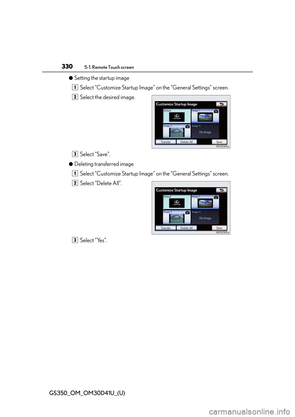 Lexus GS350 2014 Opening, closing and locking the doors and trunk / LEXUS 2014 GS350 (OM30D41U) User Guide 330
GS350_OM_OM30D41U_(U)
5-1. Remote Touch screen
●Setting the startup imageSelect “Customize Startup Image” on the “General Settings” screen.
Select the desired image.
Select “Save”.
Lexus GS350 2014 Opening, closing and locking the doors and trunk / LEXUS 2014 GS350 (OM30D41U) User Guide 330
GS350_OM_OM30D41U_(U)
5-1. Remote Touch screen
●Setting the startup imageSelect “Customize Startup Image” on the “General Settings” screen.
Select the desired image.
Select “Save”.