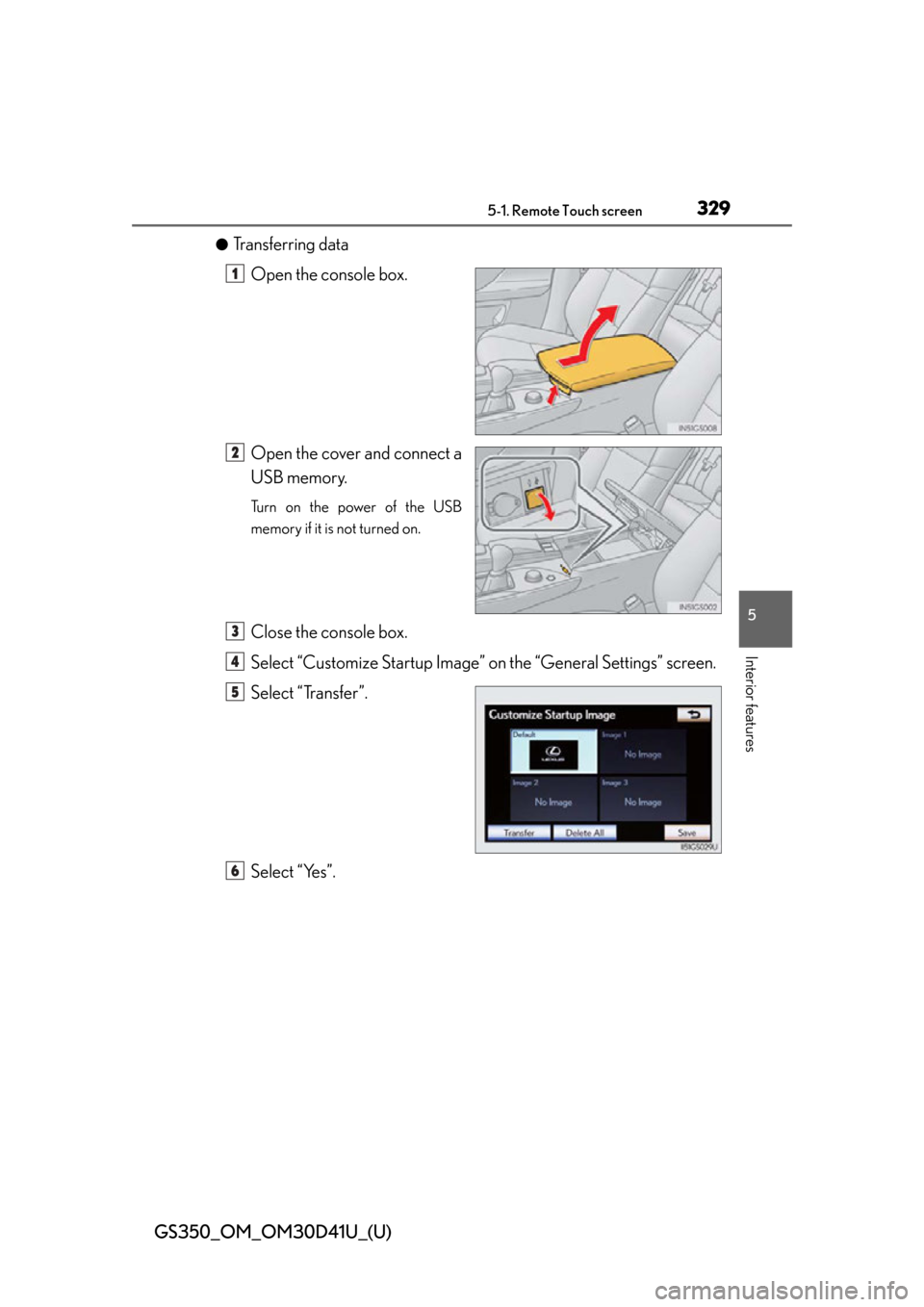 Lexus GS350 2014  Refueling / LEXUS 2014 GS350  (OM30D41U) User Guide GS350_OM_OM30D41U_(U)
3295-1. Remote Touch screen
5
Interior features
●Transferring dataOpen the console box.
Open the cover and connect a
USB memory.
Turn on the power of the USB
memory if it is no Lexus GS350 2014  Refueling / LEXUS 2014 GS350  (OM30D41U) User Guide GS350_OM_OM30D41U_(U)
3295-1. Remote Touch screen
5
Interior features
●Transferring dataOpen the console box.
Open the cover and connect a
USB memory.
Turn on the power of the USB
memory if it is no