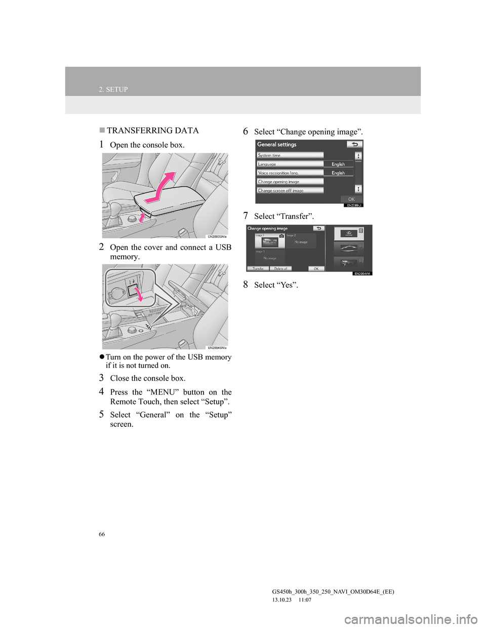 Lexus GS350 2013 Navigation manual 66
2. SETUP
GS450h_300h_350_250_NAVI_OM30D64E_(EE)
13.10.23 11:07
TRANSFERRING DATA
1Open the console box.
2Open the cover and connect a USB
memory.
Turn on the power of the USB memory
if it Lexus GS350 2013 Navigation manual 66
2. SETUP
GS450h_300h_350_250_NAVI_OM30D64E_(EE)
13.10.23 11:07
TRANSFERRING DATA
1Open the console box.
2Open the cover and connect a USB
memory.
Turn on the power of the USB memory
if it