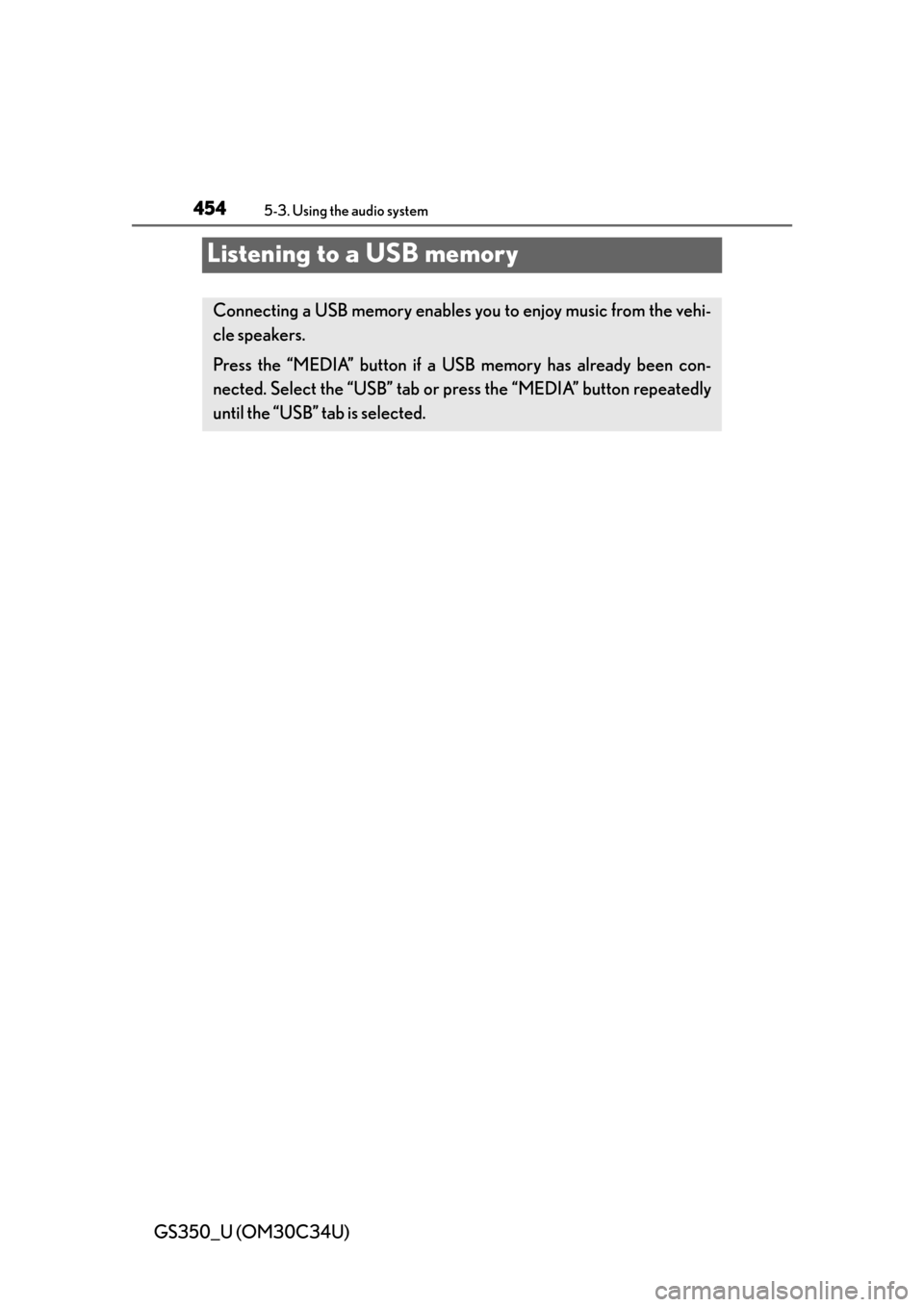 Lexus GS350 2013 Theft deterrent system / LEXUS 2013 GS350 OWNERS MANUAL (OM30C34U) 454
GS350_U (OM30C34U)
5-3. Using the audio system
Listening to a USB memory
Connecting a USB memory enables you to enjoy music from the vehi-
cle speakers.
Press the “MEDIA” button if a USB memor Lexus GS350 2013 Theft deterrent system / LEXUS 2013 GS350 OWNERS MANUAL (OM30C34U) 454
GS350_U (OM30C34U)
5-3. Using the audio system
Listening to a USB memory
Connecting a USB memory enables you to enjoy music from the vehi-
cle speakers.
Press the “MEDIA” button if a USB memor