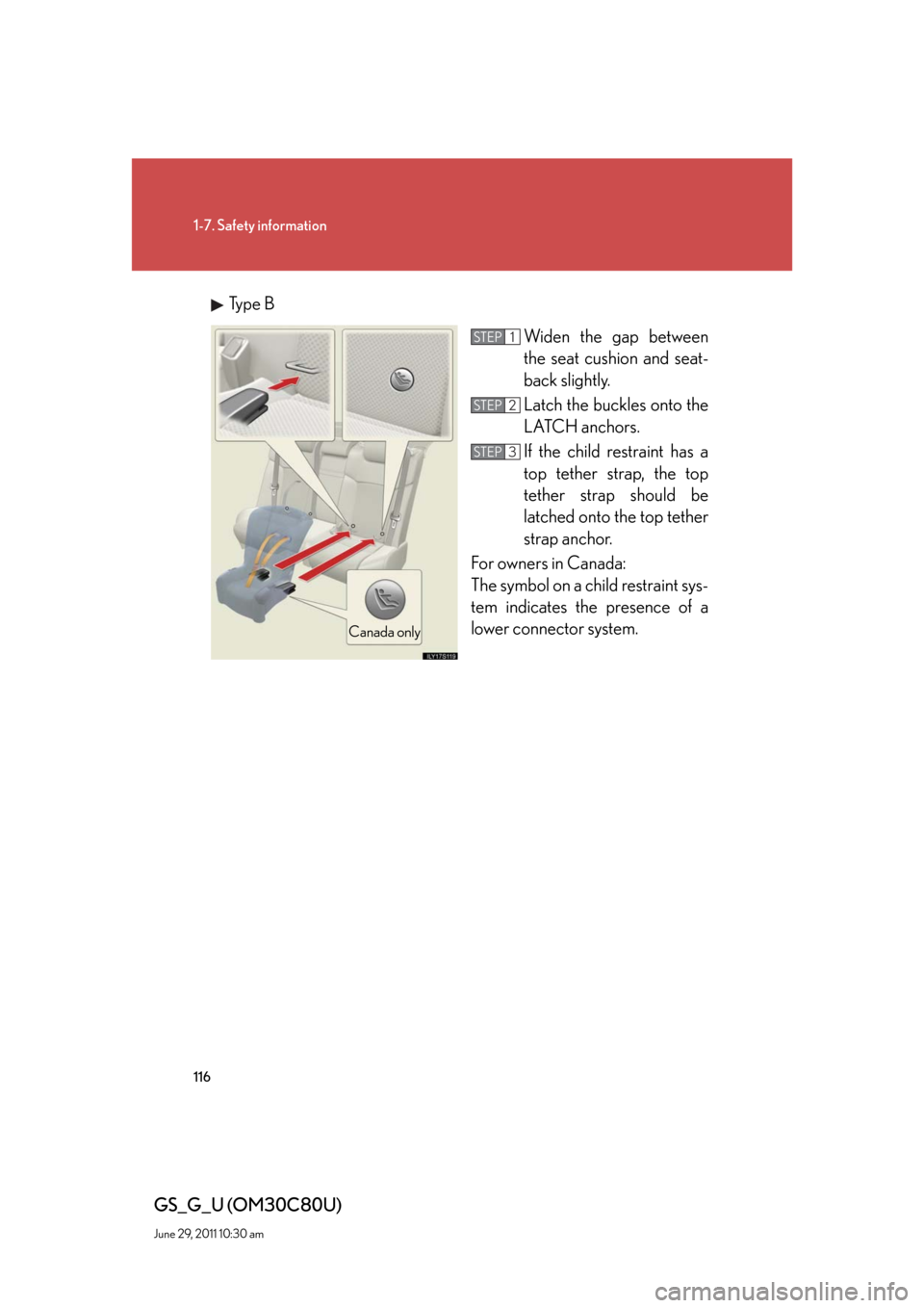 Lexus GS350 2010 Do-It-Yourself Maintenance / LEXUS 2010 GS460 GS350 OWNERS MANUAL (OM30C80U) 116
1-7. Safety information
GS_G_U (OM30C80U)
June 29, 2011 10:30 am
Type B
Widen the gap between
the seat cushion and seat-
back slightly.
Latch the buckles onto the
LATCH anchors.
If the child re Lexus GS350 2010 Do-It-Yourself Maintenance / LEXUS 2010 GS460 GS350 OWNERS MANUAL (OM30C80U) 116
1-7. Safety information
GS_G_U (OM30C80U)
June 29, 2011 10:30 am
Type B
Widen the gap between
the seat cushion and seat-
back slightly.
Latch the buckles onto the
LATCH anchors.
If the child re