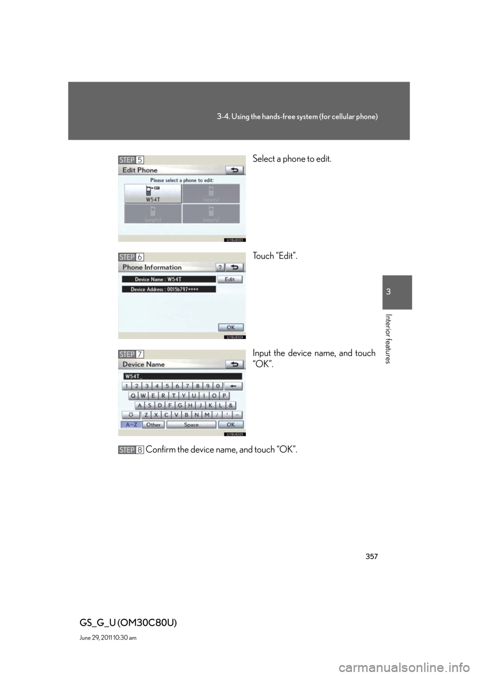 Lexus GS350 2010 Do-It-Yourself Maintenance / LEXUS 2010 GS460 GS350 OWNERS MANUAL (OM30C80U) 357
3-4. Using the hands-free system (for cellular phone)
3
Interior features
GS_G_U (OM30C80U)
June 29, 2011 10:30 am
Select a phone to edit.
Touch “Edit”.
Input the device name, and tou Lexus GS350 2010 Do-It-Yourself Maintenance / LEXUS 2010 GS460 GS350 OWNERS MANUAL (OM30C80U) 357
3-4. Using the hands-free system (for cellular phone)
3
Interior features
GS_G_U (OM30C80U)
June 29, 2011 10:30 am
Select a phone to edit.
Touch “Edit”.
Input the device name, and tou