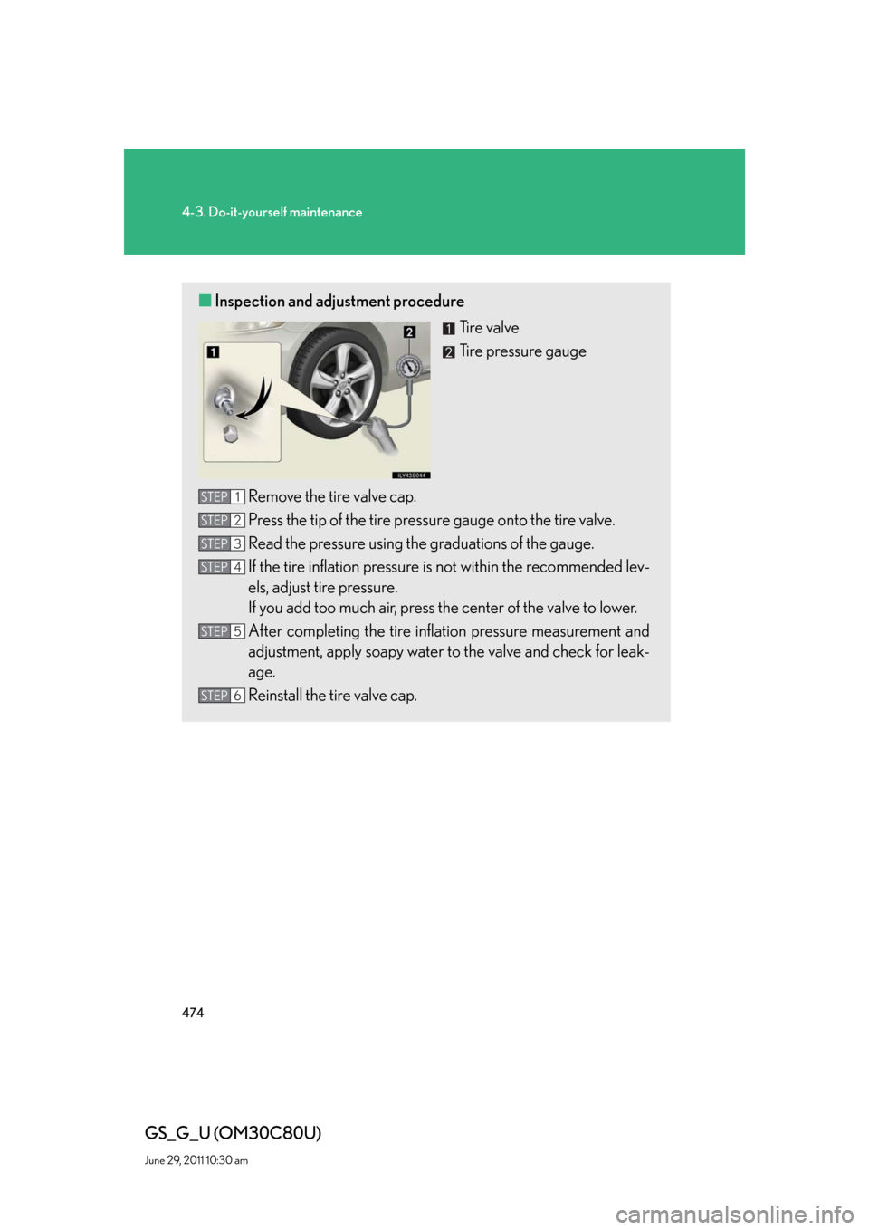 Lexus GS350 2010 Do-It-Yourself Maintenance / LEXUS 2010 GS460 GS350 OWNERS MANUAL (OM30C80U) 474
4-3. Do-it-yourself maintenance
GS_G_U (OM30C80U)
June 29, 2011 10:30 am
■Inspection and adjustment procedure
Ti r e v a l v e
Tire pressure gauge
Remove the tire valve cap.
Press the tip of th Lexus GS350 2010 Do-It-Yourself Maintenance / LEXUS 2010 GS460 GS350 OWNERS MANUAL (OM30C80U) 474
4-3. Do-it-yourself maintenance
GS_G_U (OM30C80U)
June 29, 2011 10:30 am
■Inspection and adjustment procedure
Ti r e v a l v e
Tire pressure gauge
Remove the tire valve cap.
Press the tip of th