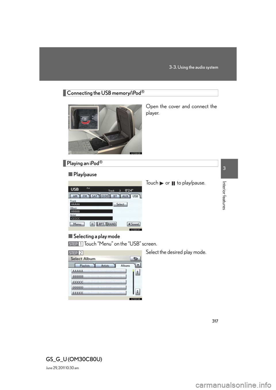 Lexus GS350 2010  Specifications / LEXUS 2010 GS460 GS350 OWNERS MANUAL (OM30C80U) 317
3-3. Using the audio system
3
Interior features
GS_G_U (OM30C80U)
June 29, 2011 10:30 am
Connecting the USB memory/iPod®
Open the cover and connect the 
player.
Playing an iPod®
■Play/pause
To