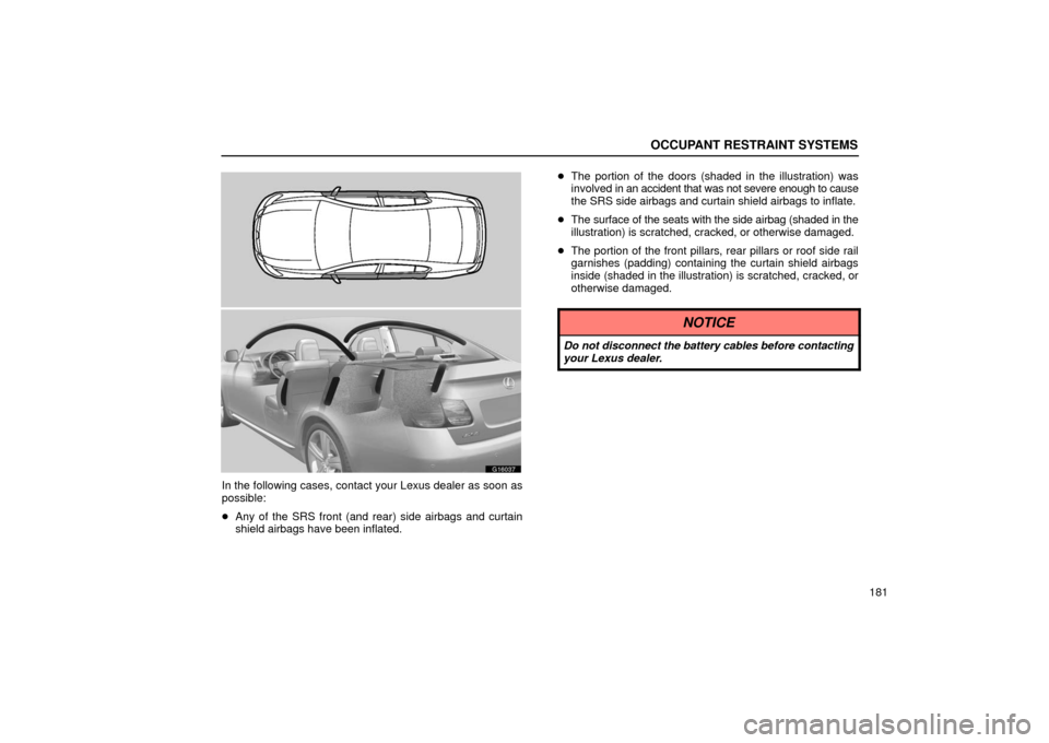 Lexus GS430 2006  Scheduled Maintenance Guide / LEXUS 2006 GS430/GS300 FROM JAN. 2006 PROD. OWNERS MANUAL (OM30786U) OCCUPANT RESTRAINT SYSTEMS
181
G16037
In the following cases, contact your Lexus dealer as soon as
possible:
Any of the SRS front (and rear) side airbags and curtain
shield airbags have been inflated