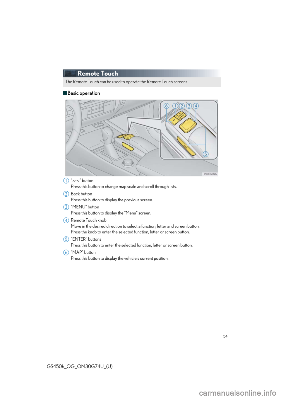 Lexus GS450h 2018 / LEXUS 2018 GS450H QUICK GUIDE (OM30G74U) Workshop Manual 54
GS450h_QG_OM30G74U_(U)
Remote Touch
■Basic operation
“∧•∨” button
Press this button to change map scale and scroll through lists.
Back button
Press this button to display the previous s Lexus GS450h 2018 / LEXUS 2018 GS450H QUICK GUIDE (OM30G74U) Workshop Manual 54
GS450h_QG_OM30G74U_(U)
Remote Touch
■Basic operation
“∧•∨” button
Press this button to change map scale and scroll through lists.
Back button
Press this button to display the previous s