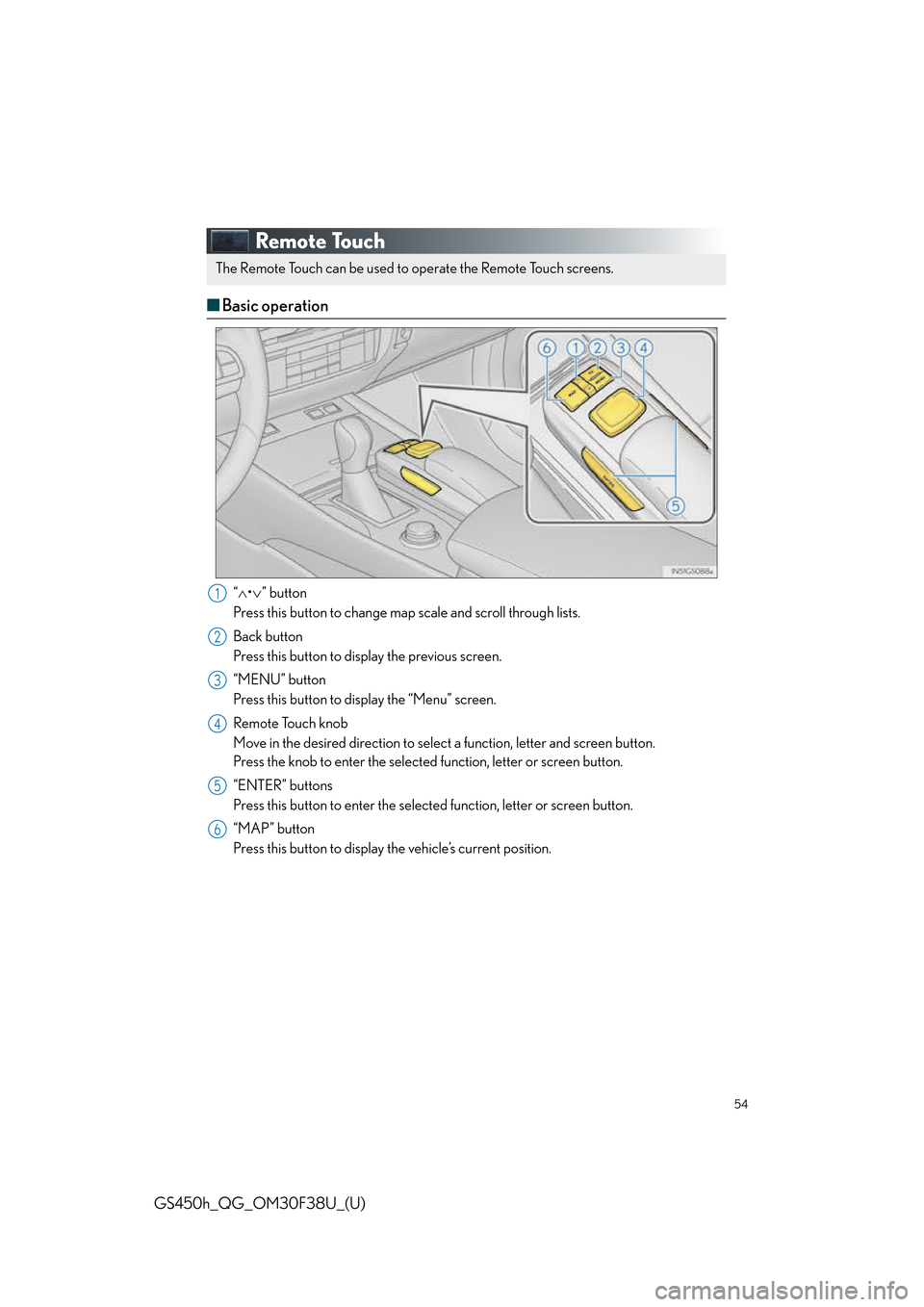 Lexus GS450h 2016 Owners Manual / LEXUS 2016 GS450H QUICK GUIDE (OM30F38U) Workshop Manual 54
GS450h_QG_OM30F38U_(U)
Remote Touch
■Basic operation
“ • ” button
Press this button to change map scale and scroll through lists.
Back button
Press this button to display the previous Lexus GS450h 2016 Owners Manual / LEXUS 2016 GS450H QUICK GUIDE (OM30F38U) Workshop Manual 54
GS450h_QG_OM30F38U_(U)
Remote Touch
■Basic operation
“ • ” button
Press this button to change map scale and scroll through lists.
Back button
Press this button to display the previous