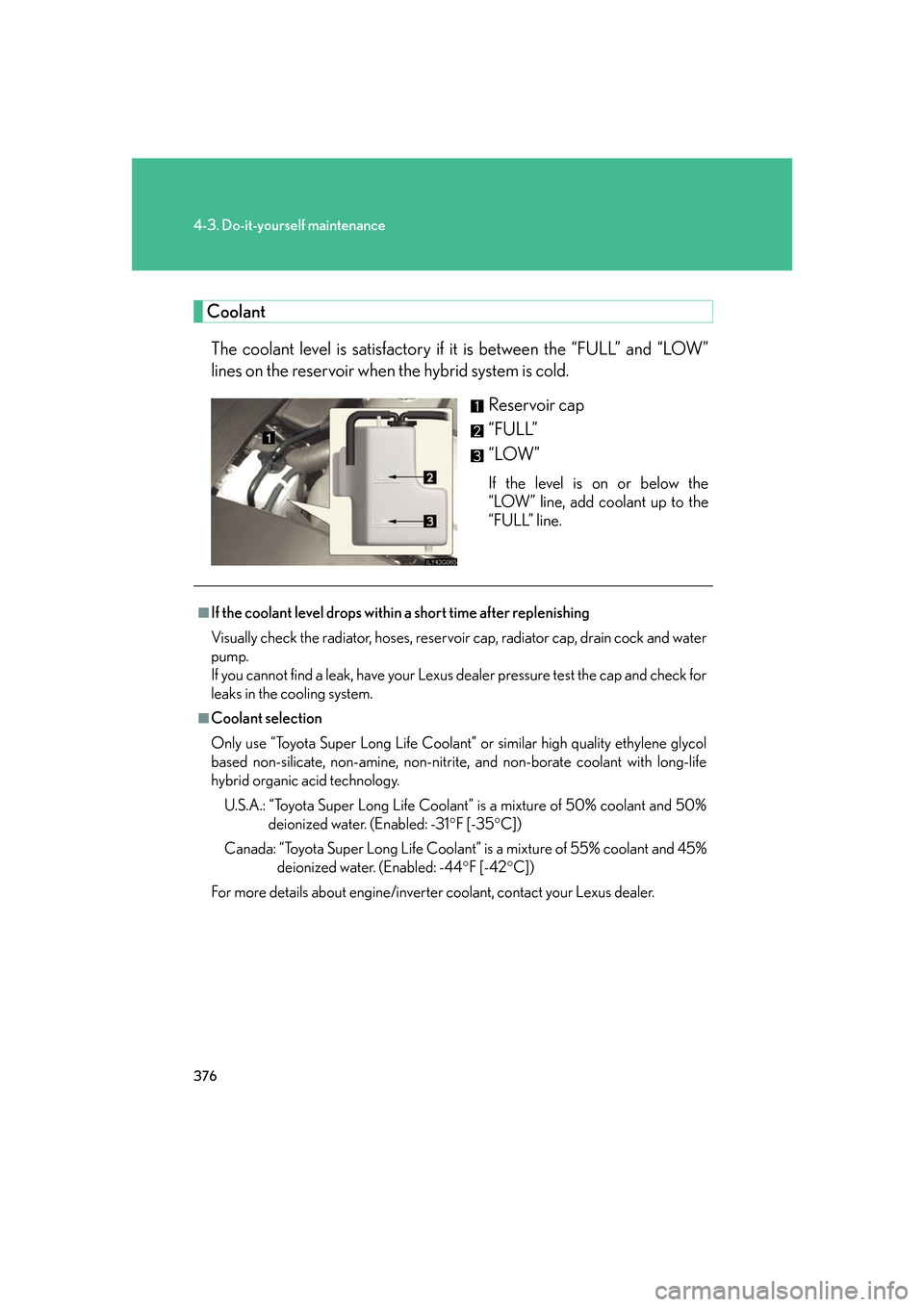 Lexus GS450h 2007 Scheduled Maintenance Guide / LEXUS 2007 GS450H FROM JULY 2006 PROD. OWNERS MANUAL (OM30A05U) 376
4-3. Do-it-yourself maintenance
CoolantThe coolant level is satisfactory if it is between the “FULL” and “LOW”
lines on the reservoir when the hybrid system is cold.
Reservoir cap
“FUL Lexus GS450h 2007 Scheduled Maintenance Guide / LEXUS 2007 GS450H FROM JULY 2006 PROD. OWNERS MANUAL (OM30A05U) 376
4-3. Do-it-yourself maintenance
CoolantThe coolant level is satisfactory if it is between the “FULL” and “LOW”
lines on the reservoir when the hybrid system is cold.
Reservoir cap
“FUL