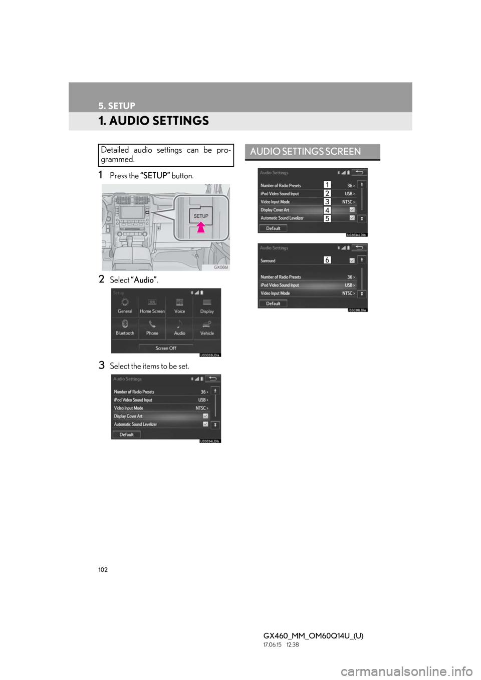 Lexus GX460 2018 Owners Manual / LEXUS 2018 GX460 MULTIMEDIA SYSTEM OWNERS MANUAL (OM60Q14U) 102
GX460_MM_OM60Q14U_(U)17.06.15 12:38
5. SETUP
1. AUDIO SETTINGS
1Press the “SETUP” button.
2Select “Audio” .
3Select the items to be set.
Detailed audio settings can be pro-
grammed.AUD Lexus GX460 2018 Owners Manual / LEXUS 2018 GX460 MULTIMEDIA SYSTEM OWNERS MANUAL (OM60Q14U) 102
GX460_MM_OM60Q14U_(U)17.06.15 12:38
5. SETUP
1. AUDIO SETTINGS
1Press the “SETUP” button.
2Select “Audio” .
3Select the items to be set.
Detailed audio settings can be pro-
grammed.AUD