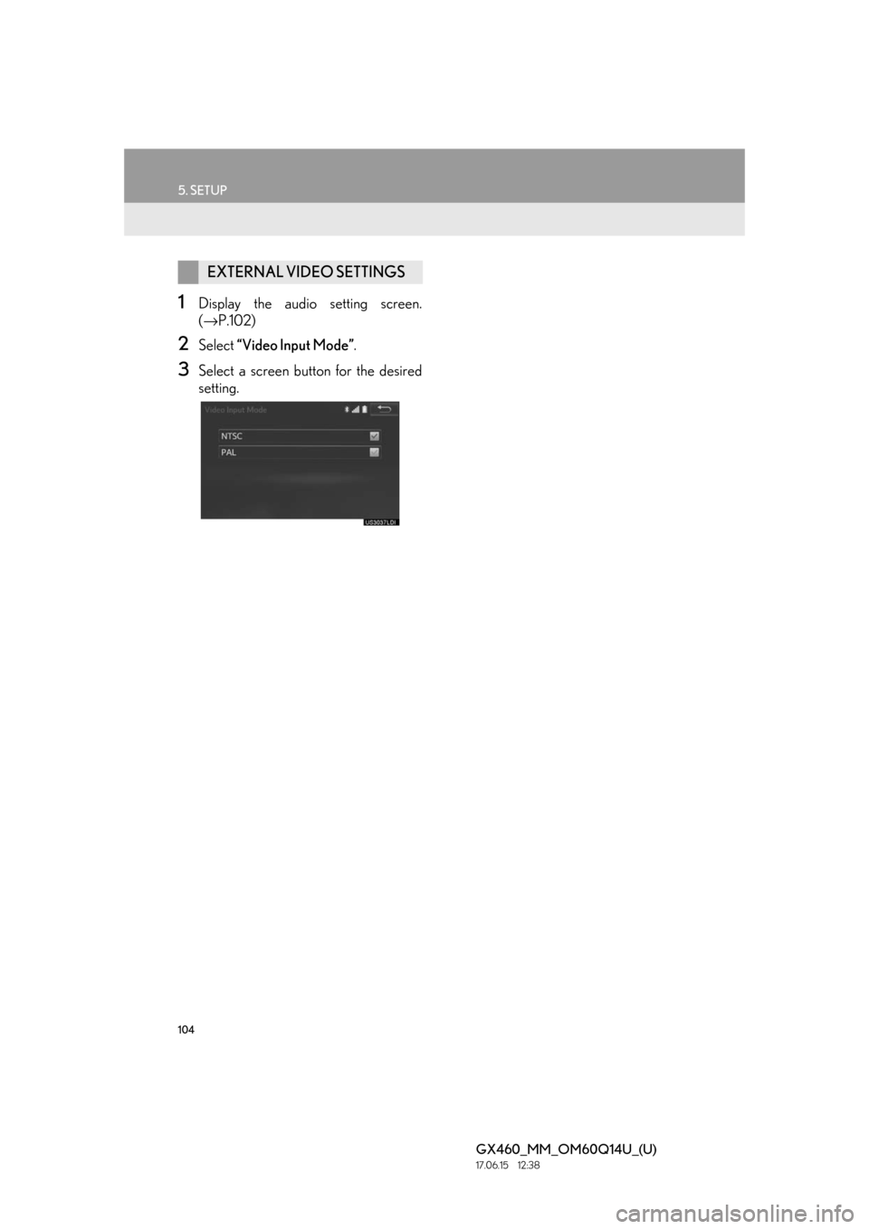Lexus GX460 2018 Owners Manual / LEXUS 2018 GX460 MULTIMEDIA SYSTEM OWNERS MANUAL (OM60Q14U) 104
5. SETUP
GX460_MM_OM60Q14U_(U)17.06.15 12:38
1Display the audio setting screen.
(→ P.102)
2Select “Video Input Mode” .
3Select a screen butt on for the desired
setting.
EXTERNAL VIDEO S Lexus GX460 2018 Owners Manual / LEXUS 2018 GX460 MULTIMEDIA SYSTEM OWNERS MANUAL (OM60Q14U) 104
5. SETUP
GX460_MM_OM60Q14U_(U)17.06.15 12:38
1Display the audio setting screen.
(→ P.102)
2Select “Video Input Mode” .
3Select a screen butt on for the desired
setting.
EXTERNAL VIDEO S