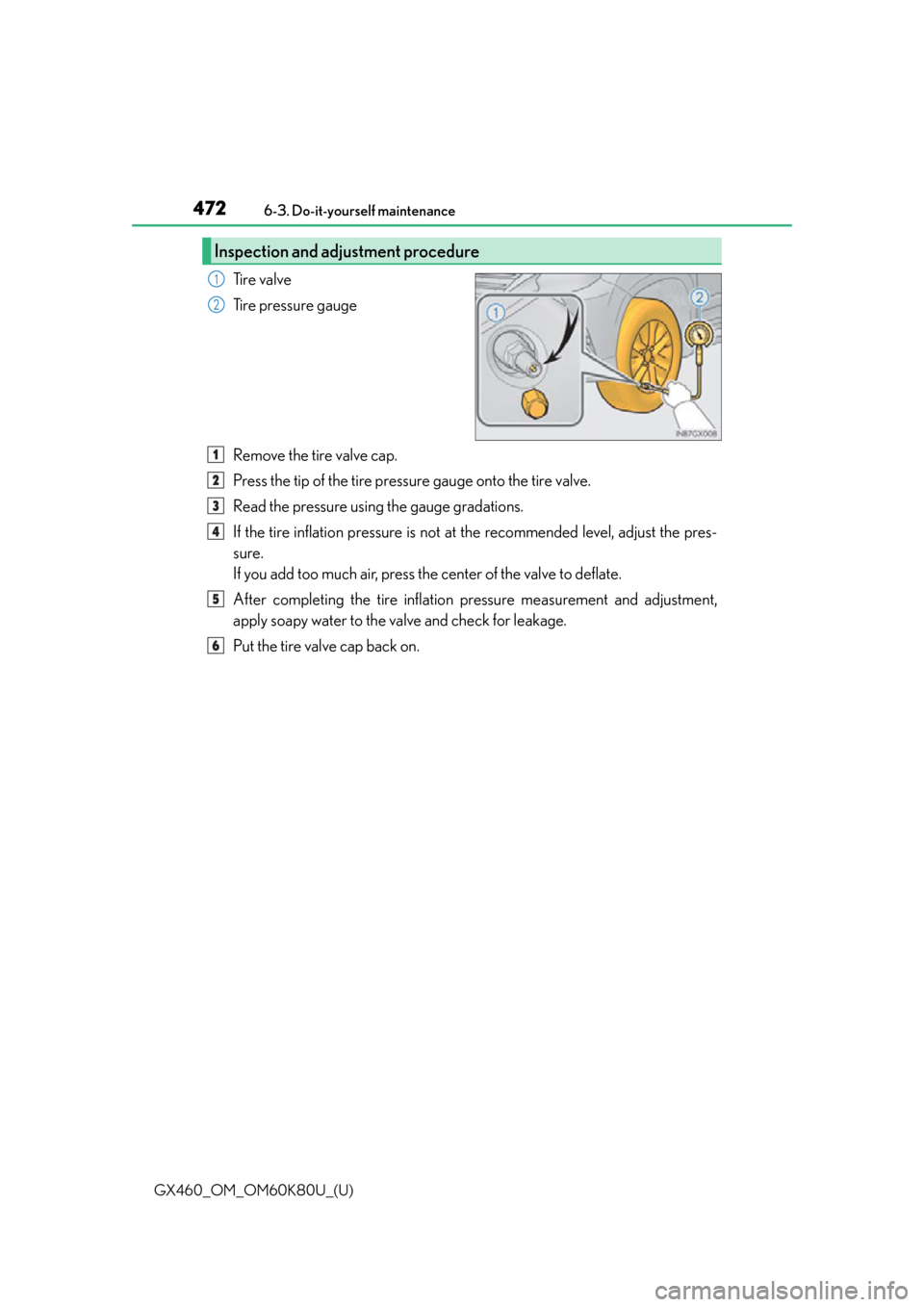 Lexus GX460 2014  Do-it-yourself maintenance / LEXUS 2014 GX460  (OM60K80U) Owners Manual 472
GX460_OM_OM60K80U_(U)6-3. Do-it-yourself maintenance
Tire valve
Tire pressure gauge
Remove the tire valve cap.
Press the tip of the tire pressure gauge onto the tire valve.
Read the pressure using
