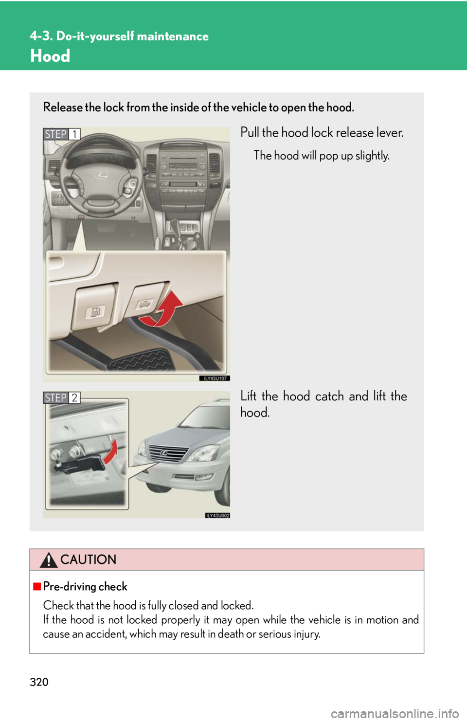 Lexus GX470 2008 Pictoral index / LEXUS 2008 GX470 OWNERS MANUAL (OM60D82U) 320
4-3. Do-it-yourself maintenance
Hood
CAUTION
■Pre-driving check
Check that the hood is fully closed and locked.
If the hood is not locked properly it may open while the vehicle is in motion and Lexus GX470 2008 Pictoral index / LEXUS 2008 GX470 OWNERS MANUAL (OM60D82U) 320
4-3. Do-it-yourself maintenance
Hood
CAUTION
■Pre-driving check
Check that the hood is fully closed and locked.
If the hood is not locked properly it may open while the vehicle is in motion and