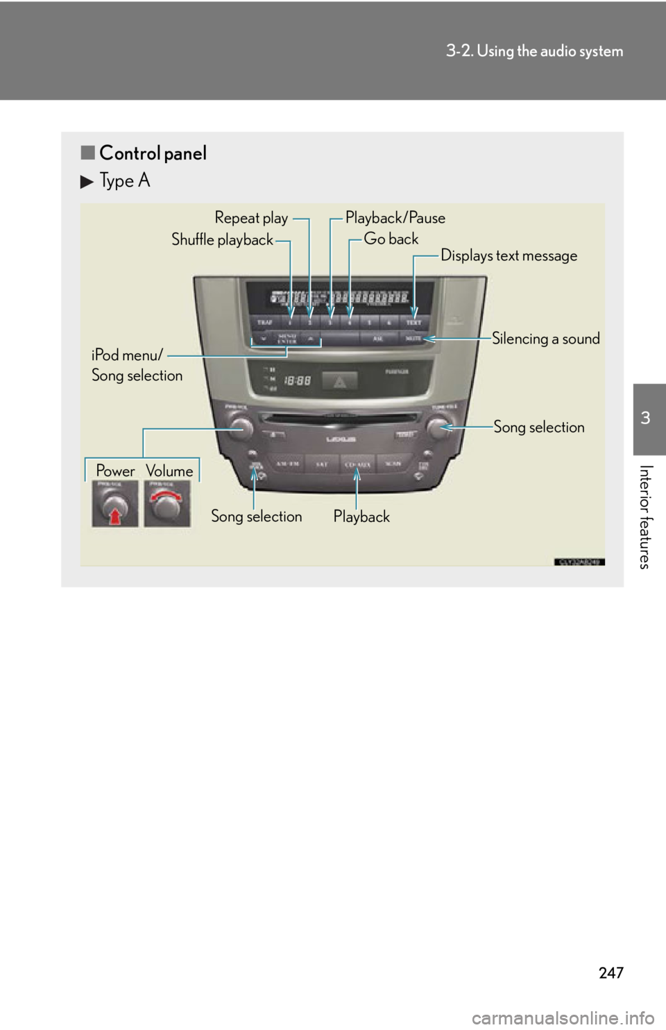 Lexus IS F 2011 Instrument Cluster / LEXUS 2011 IS F OWNERS MANUAL (OM53893U) 247
3-2. Using the audio system
3
Interior features
■Control panel
Type A
Repeat play
PlaybackPlayback/Pause
Go back
Song selection
Shuffle playback
iPod menu/
Song selection Po w e r Vo l u m e Dis Lexus IS F 2011 Instrument Cluster / LEXUS 2011 IS F OWNERS MANUAL (OM53893U) 247
3-2. Using the audio system
3
Interior features
■Control panel
Type A
Repeat play
PlaybackPlayback/Pause
Go back
Song selection
Shuffle playback
iPod menu/
Song selection Po w e r Vo l u m e Dis