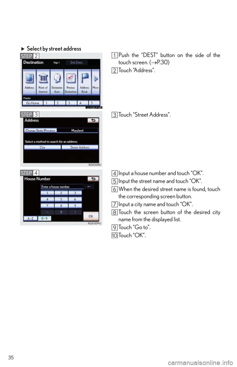 Lexus IS250 2013  Owners Manual / LEXUS 2013 IS250,IS350 QUICK GUIDE  (OM53B68U) Owners Guide 35
Select by street addressPush the “DEST” button on the side of the
touch screen. (P. 3 0 )
Touch “Address”.
Touch “Street Address”.
Input a house number and touch “OK”.
Input the 