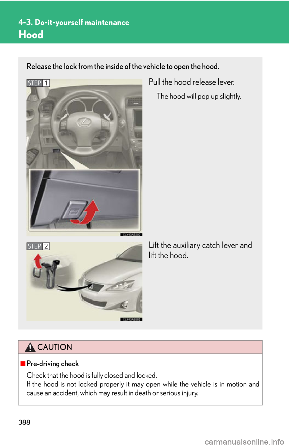 Lexus IS250 2013  Warranty and Services Guide / LEXUS 2013 IS250,IS350 OWNERS MANUAL (OM53B64U) 388
4-3. Do-it-yourself maintenance
Hood
CAUTION
■Pre-driving check
Check that the hood is fully closed and locked. 
If the hood is not locked properly it may open while the vehicle is in motion and