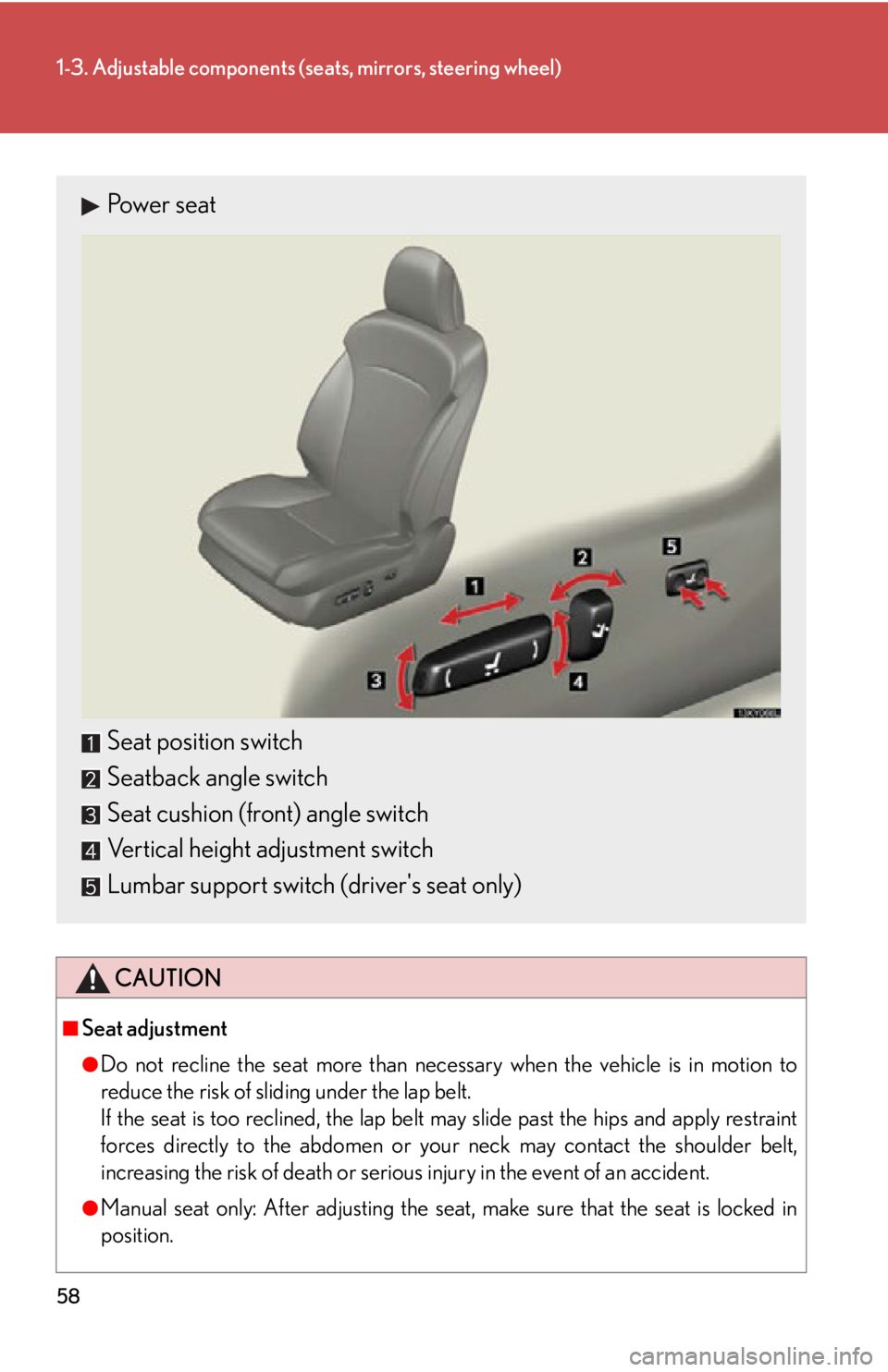 Lexus IS250 2013  Specifications / LEXUS 2013 IS250,IS350 OWNERS MANUAL (OM53B64U) 58
1-3. Adjustable components (seats, mirrors, steering wheel)
CAUTION
■Seat adjustment
●Do not recline the seat more than necessary when the vehicle is in motion to
reduce the risk of sliding und