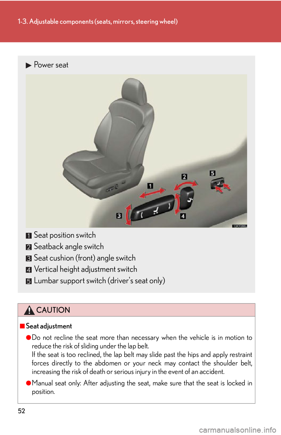 Lexus IS250 2011  Navigation Manual / LEXUS 2011 IS250/IS350 OWNERS MANUAL (OM53839U) 52
1-3. Adjustable components (seats, mirrors, steering wheel)
CAUTION
■Seat adjustment
●Do not recline the seat more than necessary when the vehicle is in motion to
reduce the risk of sliding und
