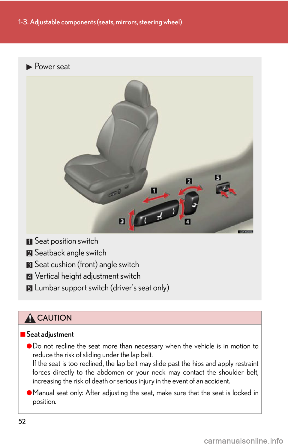 Lexus IS250 2011  Navigation Manual / LEXUS 2011 IS250/IS350 OWNERS MANUAL (OM53839U) 52
1-3. Adjustable components (seats, mirrors, steering wheel)
CAUTION
■Seat adjustment
●Do not recline the seat more than necessary when the vehicle is in motion to
reduce the risk of sliding und