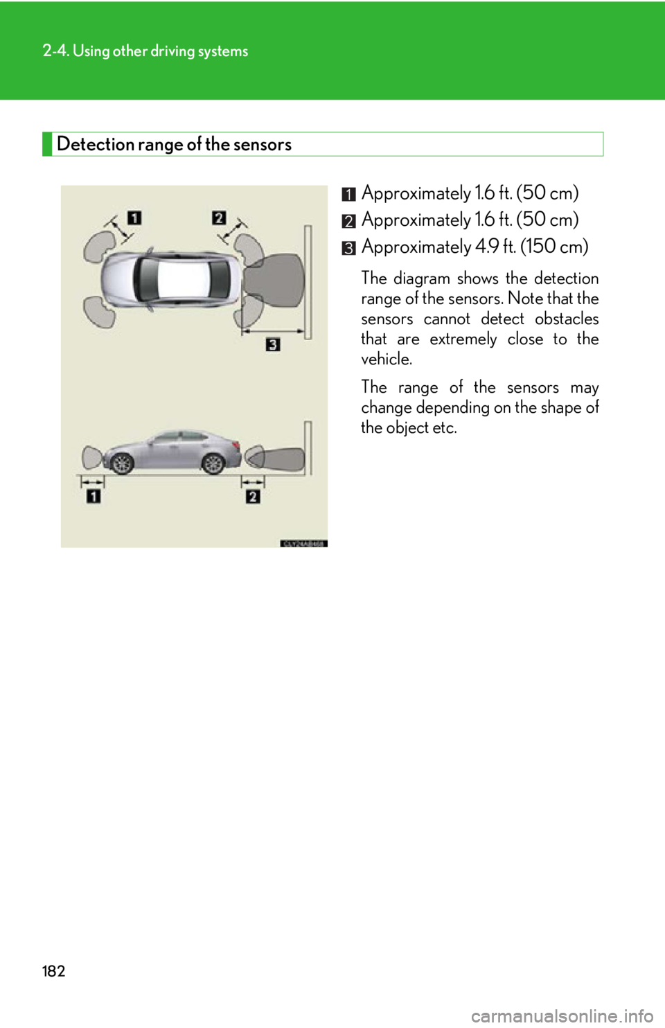 Lexus IS250 2011 Do-It-Yourself Maintenance / LEXUS 2011 IS250/IS350 OWNERS MANUAL (OM53839U) 182
2-4. Using other driving systems
Detection range of the sensorsApproximately 1.6 ft. (50 cm)
Approximately 1.6 ft. (50 cm)
Approximately 4.9 ft. (150 cm)
The diagram shows the detection
range o Lexus IS250 2011 Do-It-Yourself Maintenance / LEXUS 2011 IS250/IS350 OWNERS MANUAL (OM53839U) 182
2-4. Using other driving systems
Detection range of the sensorsApproximately 1.6 ft. (50 cm)
Approximately 1.6 ft. (50 cm)
Approximately 4.9 ft. (150 cm)
The diagram shows the detection
range o