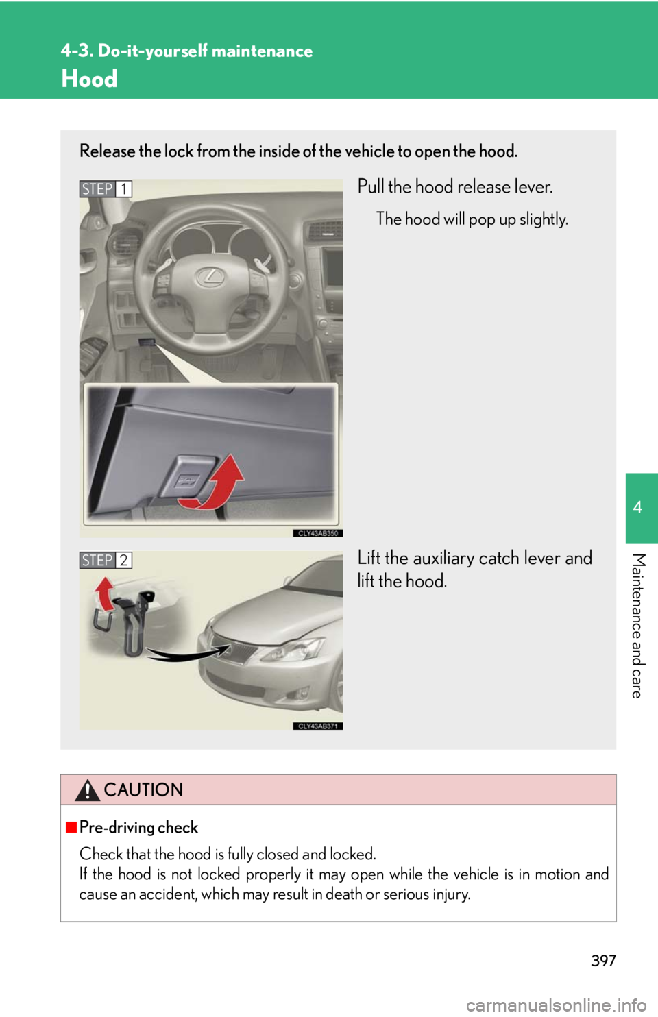 Lexus IS250 2010 Do-It-Yourself Maintenance / LEXUS 2010 IS350 IS250 OWNERS MANUAL (OM53A23U) 397
4-3. Do-it-yourself maintenance
4
Maintenance and care
Hood
CAUTION
■Pre-driving check
Check that the hood is fully closed and locked.
If the hood is not locked properly it may open while the v Lexus IS250 2010 Do-It-Yourself Maintenance / LEXUS 2010 IS350 IS250 OWNERS MANUAL (OM53A23U) 397
4-3. Do-it-yourself maintenance
4
Maintenance and care
Hood
CAUTION
■Pre-driving check
Check that the hood is fully closed and locked.
If the hood is not locked properly it may open while the v