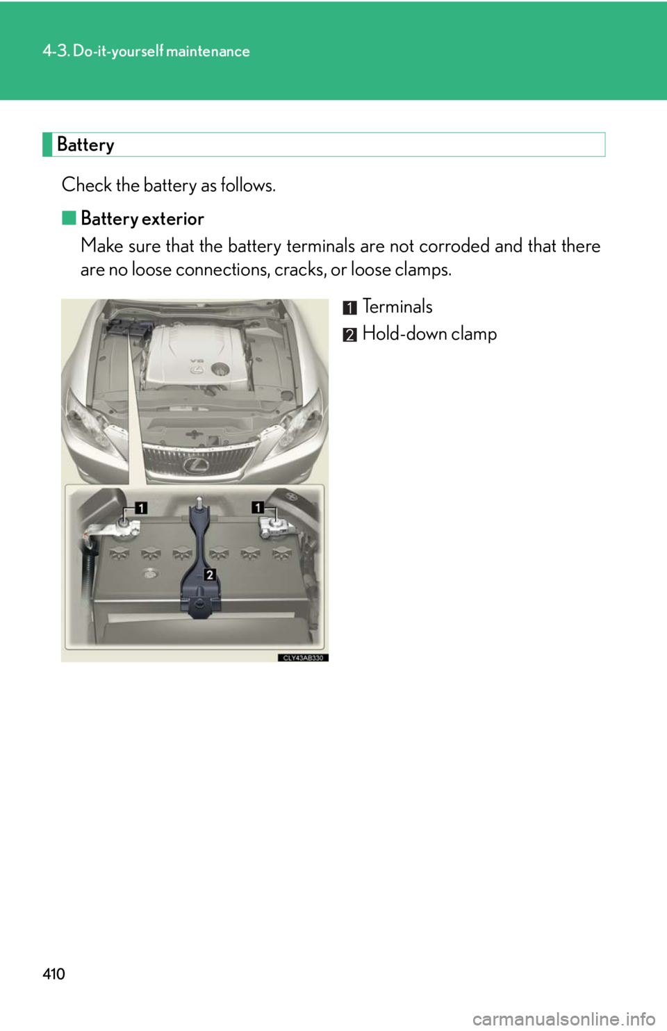 Lexus IS250 2010 Do-It-Yourself Maintenance / LEXUS 2010 IS350 IS250 OWNERS MANUAL (OM53A23U) 410
4-3. Do-it-yourself maintenance
Battery
Check the battery as follows.
■Battery exterior
Make sure that the battery terminals are not corroded and that there
are no loose connections, cracks, or Lexus IS250 2010 Do-It-Yourself Maintenance / LEXUS 2010 IS350 IS250 OWNERS MANUAL (OM53A23U) 410
4-3. Do-it-yourself maintenance
Battery
Check the battery as follows.
■Battery exterior
Make sure that the battery terminals are not corroded and that there
are no loose connections, cracks, or