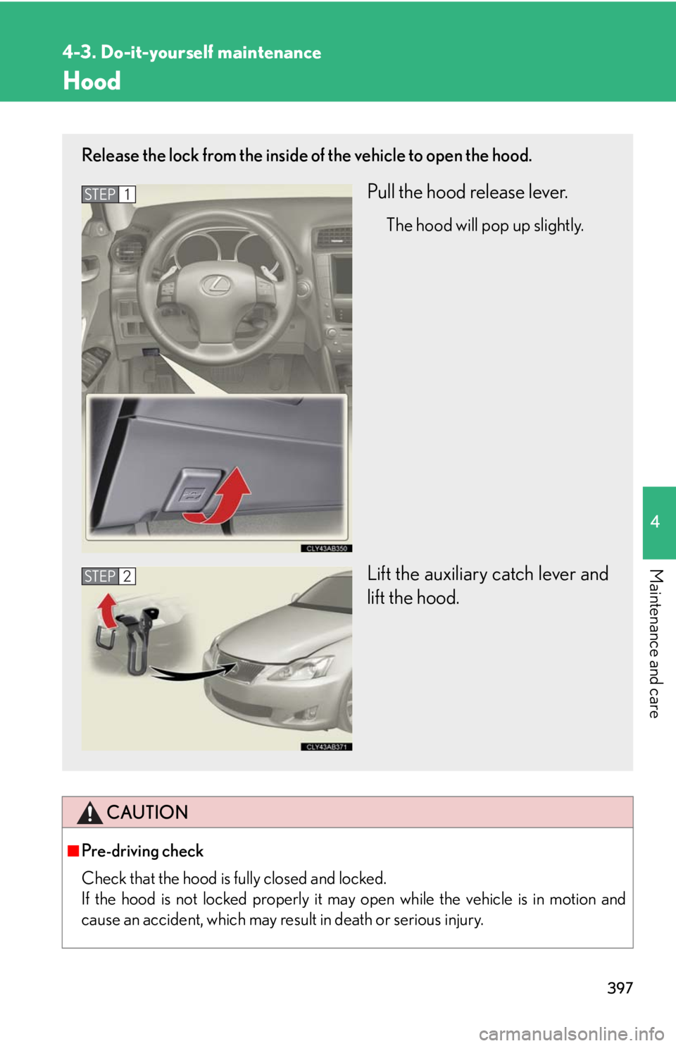Lexus IS250 2010  Using The Hands-Free Phone System (For Mobile Phones) / LEXUS 2010 IS350 IS250 OWNERS MANUAL (OM53A23U) 397
4-3. Do-it-yourself maintenance
4
Maintenance and care
Hood
CAUTION
■Pre-driving check
Check that the hood is fully closed and locked. 
If the hood is not locked properly it may open while the v