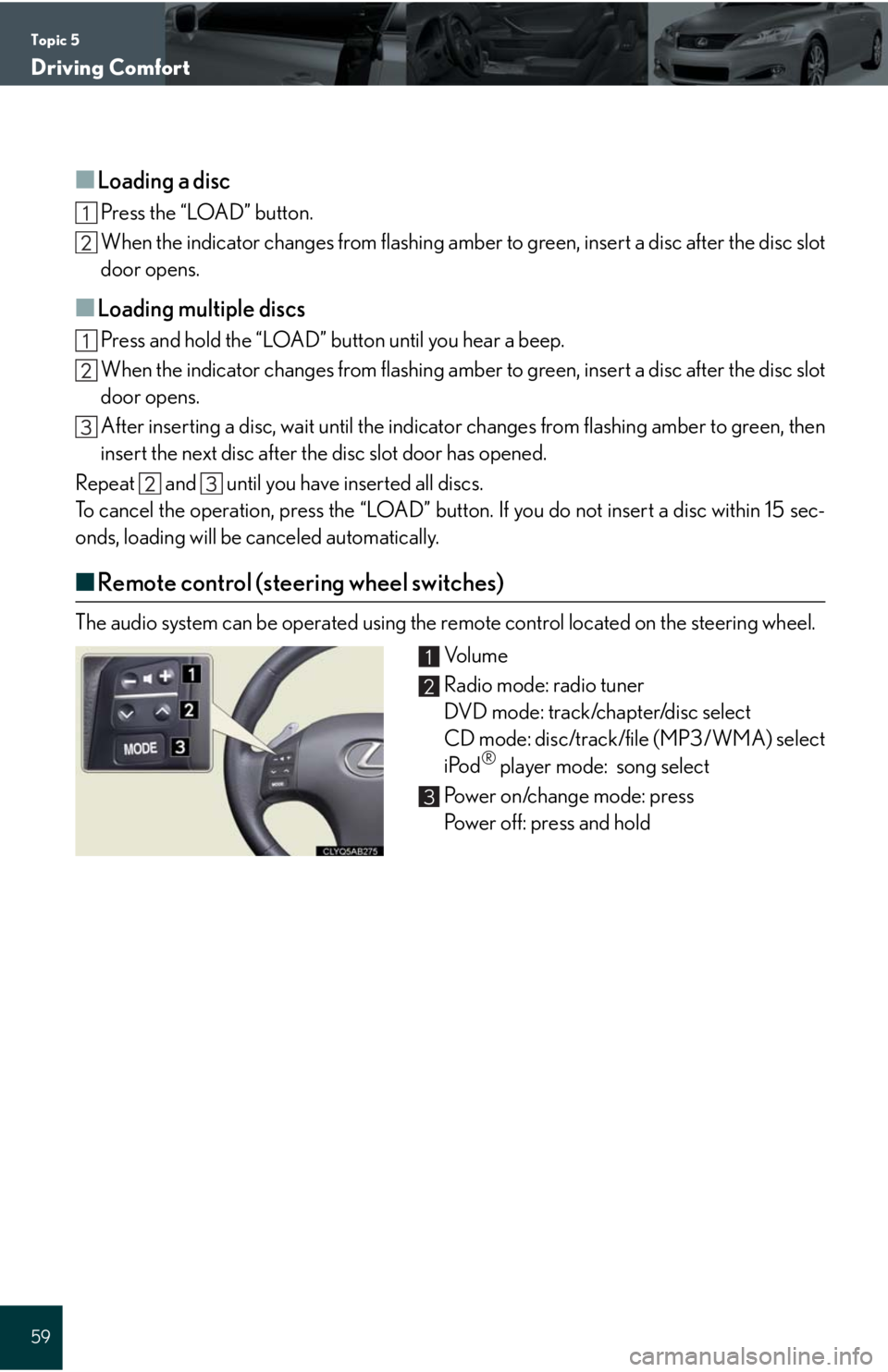 Lexus IS250C 2010 Do-It-Yourself Maintenance / LEXUS 2010 IS350C/250C QUICK GUIDE (OM53738U) Workshop Manual Topic 5
Driving Comfort
59
■Loading a disc
Press the “LOAD” button.
When the indicator changes from flashing amber to green, insert a disc after the disc slot
door opens.
■Loading multiple di Lexus IS250C 2010 Do-It-Yourself Maintenance / LEXUS 2010 IS350C/250C QUICK GUIDE (OM53738U) Workshop Manual Topic 5
Driving Comfort
59
■Loading a disc
Press the “LOAD” button.
When the indicator changes from flashing amber to green, insert a disc after the disc slot
door opens.
■Loading multiple di