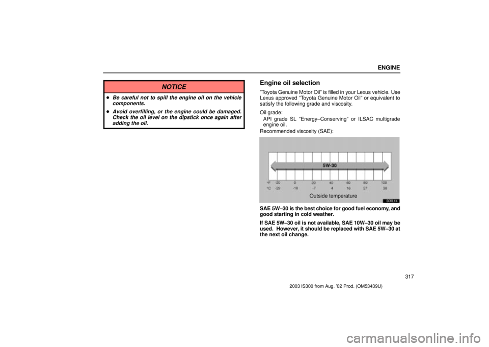 Lexus IS300 2003  Engine / LEXUS 2003 IS300 OWNERS MANUAL (OM53439U) ENGINE
317
NOTICE
Be careful not to spill the engine oil on the vehiclecomponents.
Avoid overfilling, or the engine could be damaged.Check the oil level on the dipstick once again afteradding the oi