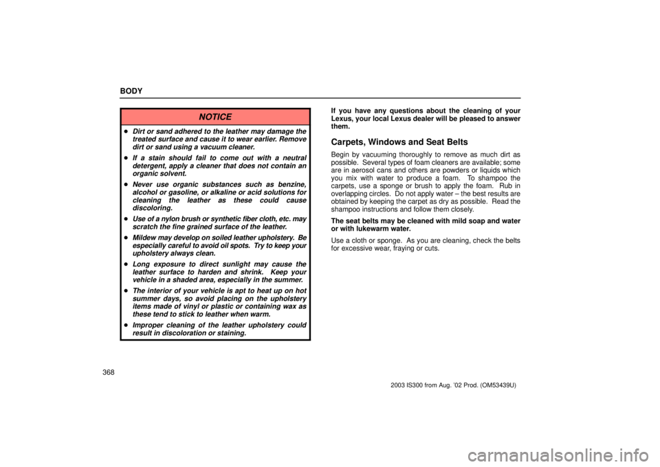 Lexus IS300 2003  Engine / LEXUS 2003 IS300 OWNERS MANUAL (OM53439U) BODY
368
NOTICE
Dirt or sand adhered to the leather may damage thetreated surface and cause it to wear earlier. Removedirt or sand using a vacuum cleaner.
If a stain should fail to come out with a n
